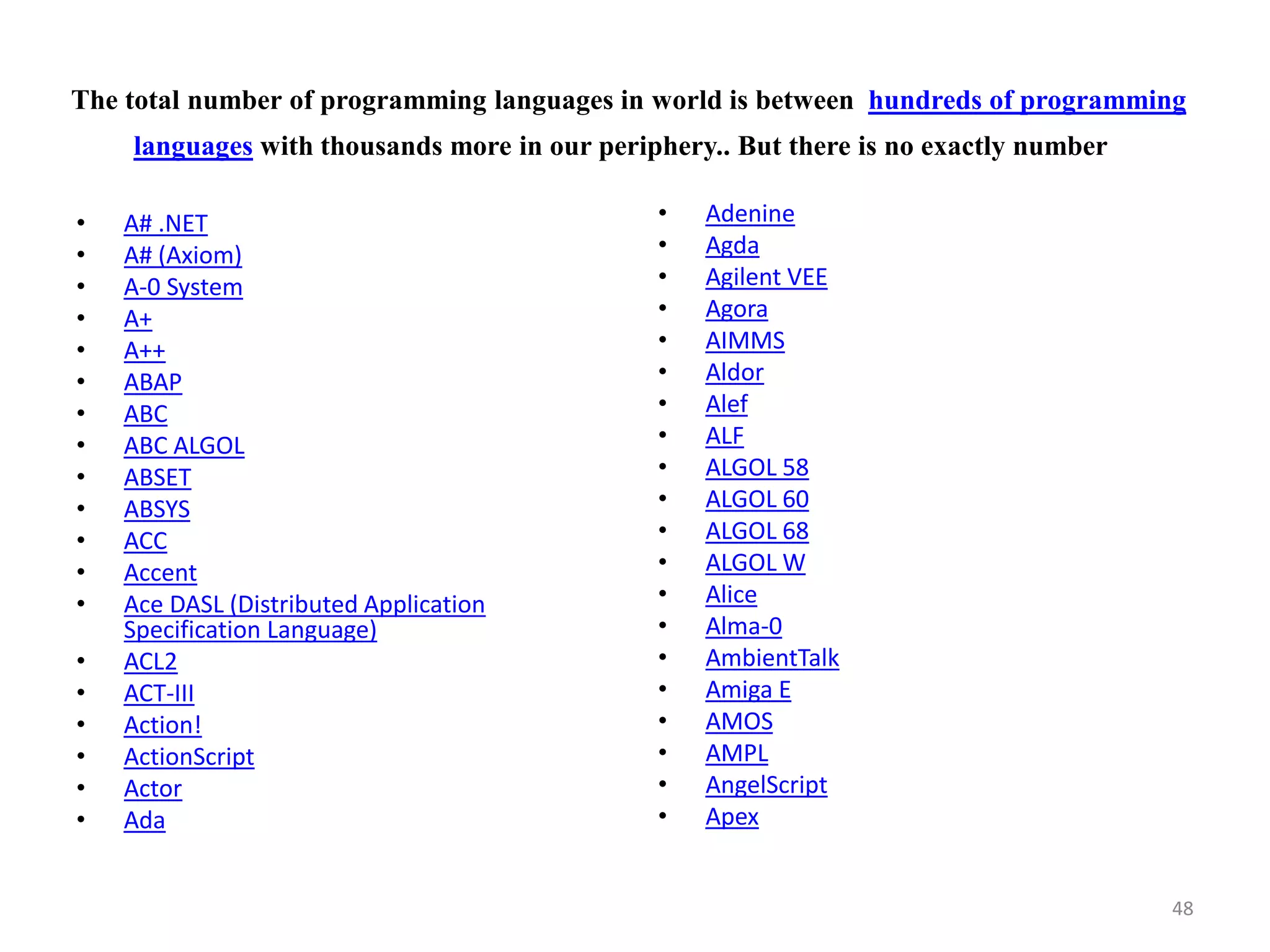 The total number of programming languages in world is between hundreds of programming
languages with thousands more in our periphery.. But there is no exactly number
• A# .NET
• A# (Axiom)
• A-0 System
• A+
• A++
• ABAP
• ABC
• ABC ALGOL
• ABSET
• ABSYS
• ACC
• Accent
• Ace DASL (Distributed Application
Specification Language)
• ACL2
• ACT-III
• Action!
• ActionScript
• Actor
• Ada
• Adenine
• Agda
• Agilent VEE
• Agora
• AIMMS
• Aldor
• Alef
• ALF
• ALGOL 58
• ALGOL 60
• ALGOL 68
• ALGOL W
• Alice
• Alma-0
• AmbientTalk
• Amiga E
• AMOS
• AMPL
• AngelScript
• Apex
48
 
