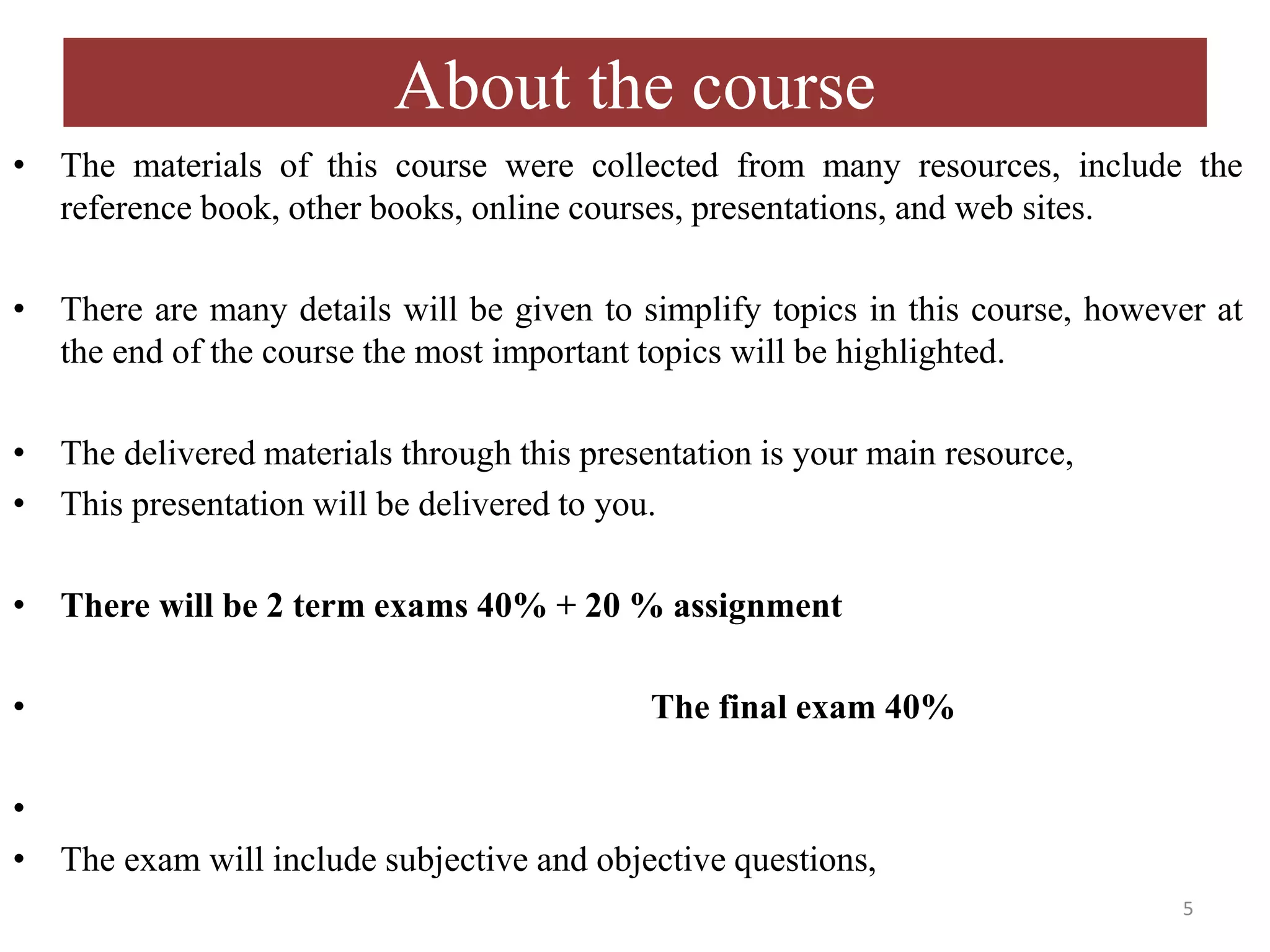 About the course
• The materials of this course were collected from many resources, include the
reference book, other books, online courses, presentations, and web sites.
• There are many details will be given to simplify topics in this course, however at
the end of the course the most important topics will be highlighted.
• The delivered materials through this presentation is your main resource,
• This presentation will be delivered to you.
• There will be 2 term exams 40% + 20 % assignment
• The final exam 40%
•
• The exam will include subjective and objective questions,
5
 