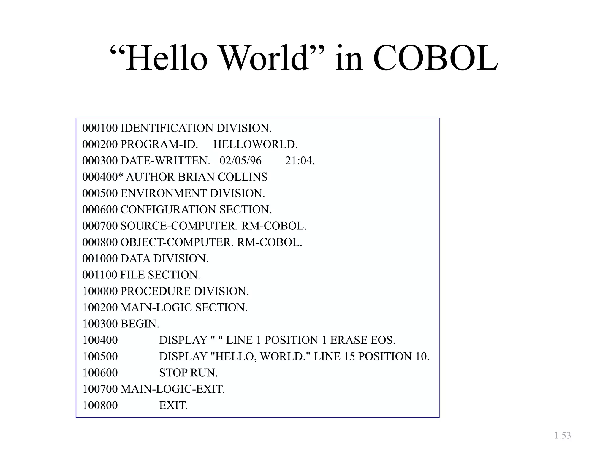 1.53
“Hello World” in COBOL
000100 IDENTIFICATION DIVISION.
000200 PROGRAM-ID. HELLOWORLD.
000300 DATE-WRITTEN. 02/05/96 21:04.
000400* AUTHOR BRIAN COLLINS
000500 ENVIRONMENT DIVISION.
000600 CONFIGURATION SECTION.
000700 SOURCE-COMPUTER. RM-COBOL.
000800 OBJECT-COMPUTER. RM-COBOL.
001000 DATA DIVISION.
001100 FILE SECTION.
100000 PROCEDURE DIVISION.
100200 MAIN-LOGIC SECTION.
100300 BEGIN.
100400 DISPLAY " " LINE 1 POSITION 1 ERASE EOS.
100500 DISPLAY "HELLO, WORLD." LINE 15 POSITION 10.
100600 STOP RUN.
100700 MAIN-LOGIC-EXIT.
100800 EXIT.
 