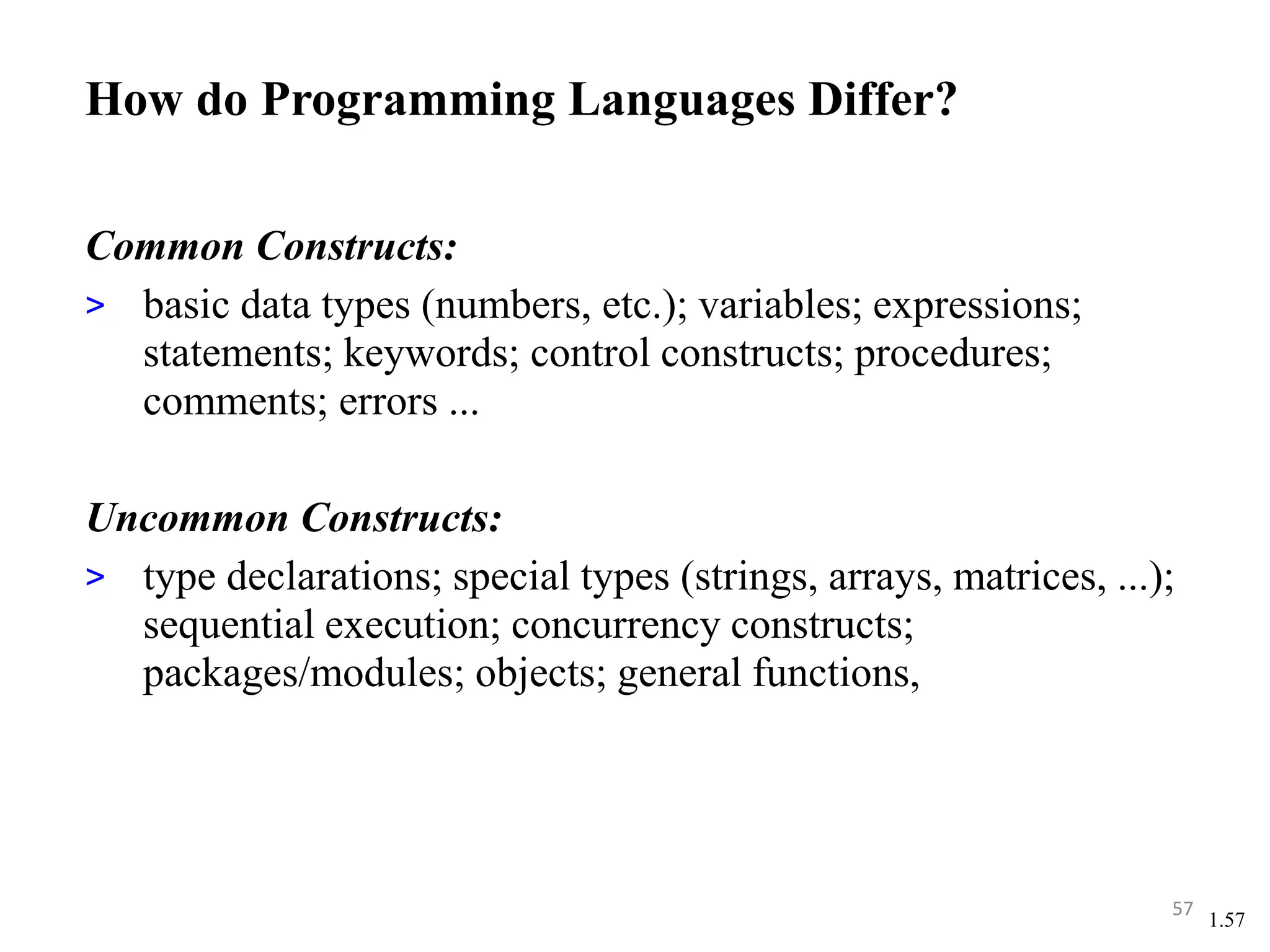 1.57
How do Programming Languages Differ?
Common Constructs:
> basic data types (numbers, etc.); variables; expressions;
statements; keywords; control constructs; procedures;
comments; errors ...
Uncommon Constructs:
> type declarations; special types (strings, arrays, matrices, ...);
sequential execution; concurrency constructs;
packages/modules; objects; general functions,
57
 
