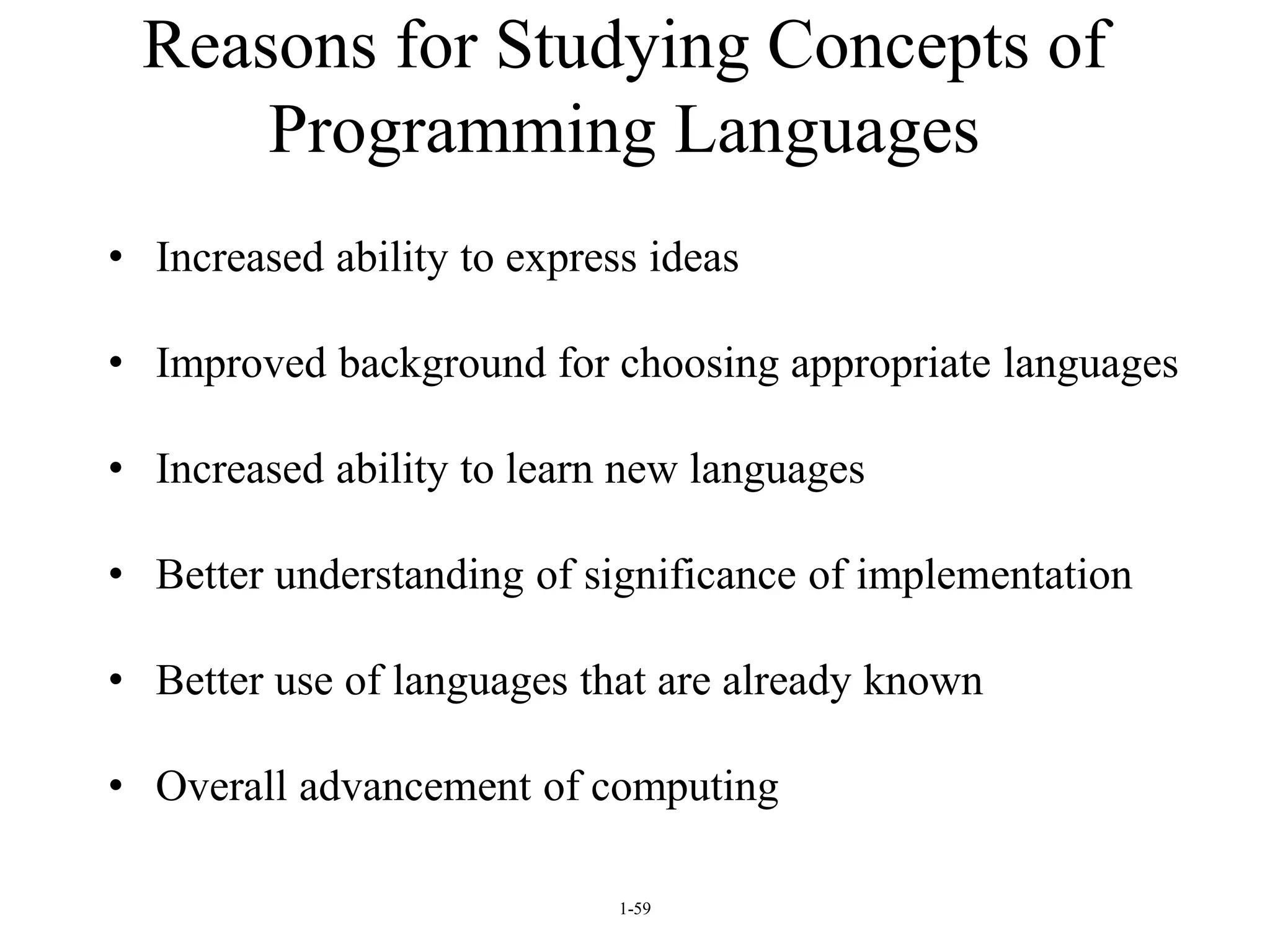 1-59
Reasons for Studying Concepts of
Programming Languages
• Increased ability to express ideas
• Improved background for choosing appropriate languages
• Increased ability to learn new languages
• Better understanding of significance of implementation
• Better use of languages that are already known
• Overall advancement of computing
 