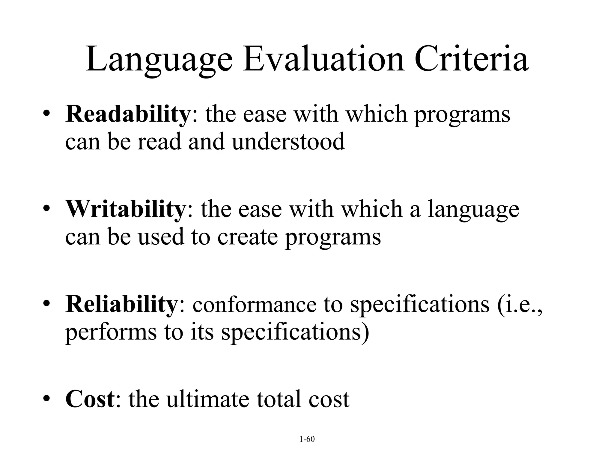 1-60
Language Evaluation Criteria
• Readability: the ease with which programs
can be read and understood
• Writability: the ease with which a language
can be used to create programs
• Reliability: conformance to specifications (i.e.,
performs to its specifications)
• Cost: the ultimate total cost
 