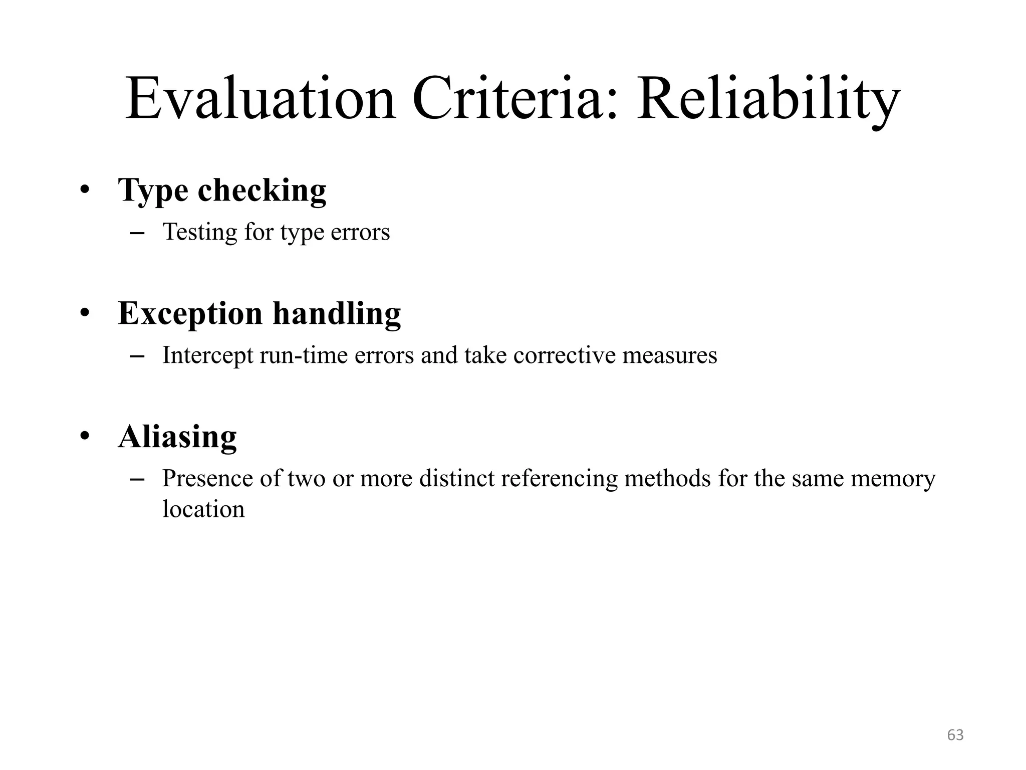 Evaluation Criteria: Reliability
• Type checking
– Testing for type errors
• Exception handling
– Intercept run-time errors and take corrective measures
• Aliasing
– Presence of two or more distinct referencing methods for the same memory
location
63
 