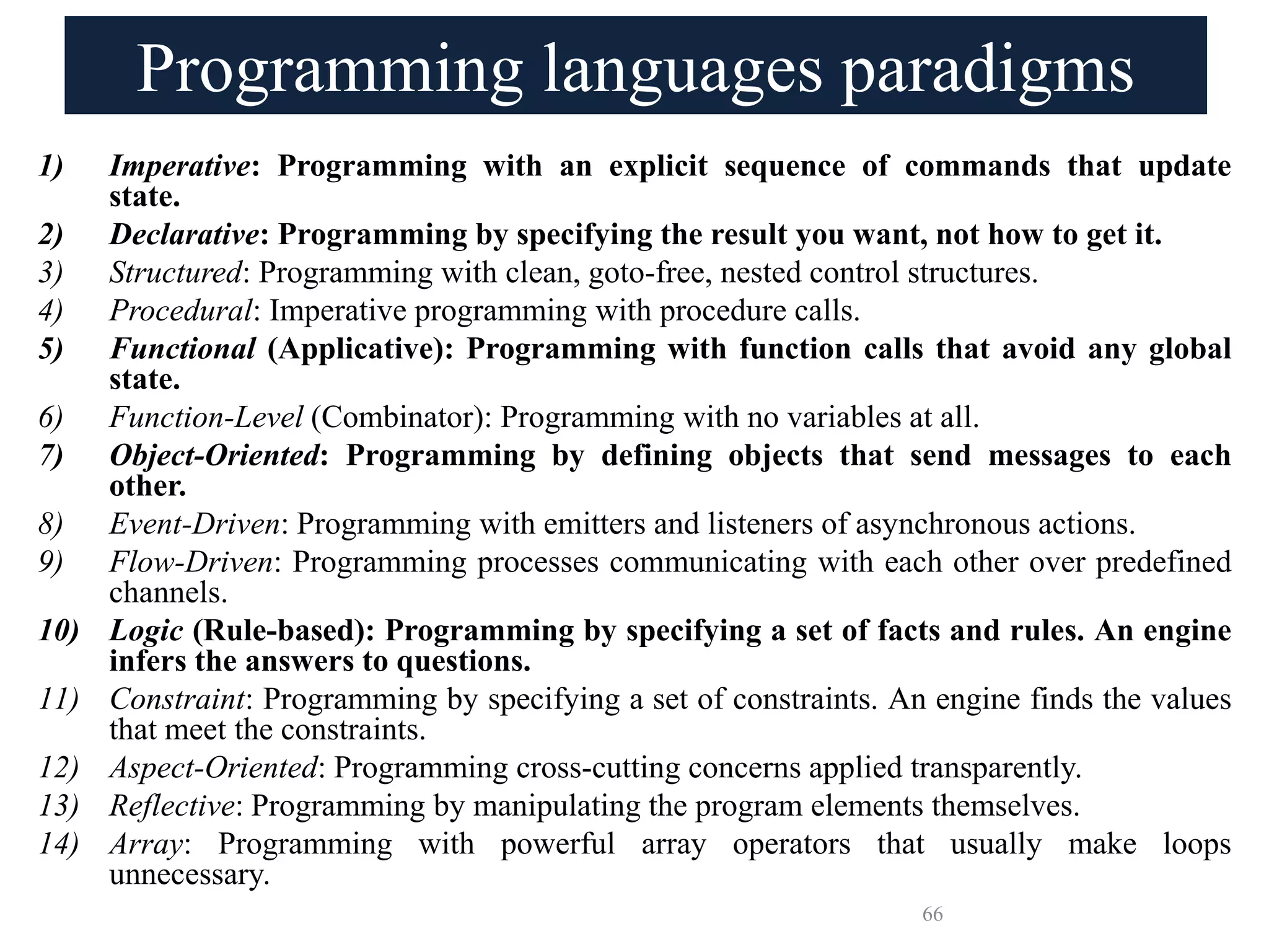 Programming languages paradigms
1) Imperative: Programming with an explicit sequence of commands that update
state.
2) Declarative: Programming by specifying the result you want, not how to get it.
3) Structured: Programming with clean, goto-free, nested control structures.
4) Procedural: Imperative programming with procedure calls.
5) Functional (Applicative): Programming with function calls that avoid any global
state.
6) Function-Level (Combinator): Programming with no variables at all.
7) Object-Oriented: Programming by defining objects that send messages to each
other.
8) Event-Driven: Programming with emitters and listeners of asynchronous actions.
9) Flow-Driven: Programming processes communicating with each other over predefined
channels.
10) Logic (Rule-based): Programming by specifying a set of facts and rules. An engine
infers the answers to questions.
11) Constraint: Programming by specifying a set of constraints. An engine finds the values
that meet the constraints.
12) Aspect-Oriented: Programming cross-cutting concerns applied transparently.
13) Reflective: Programming by manipulating the program elements themselves.
14) Array: Programming with powerful array operators that usually make loops
unnecessary.
66
 