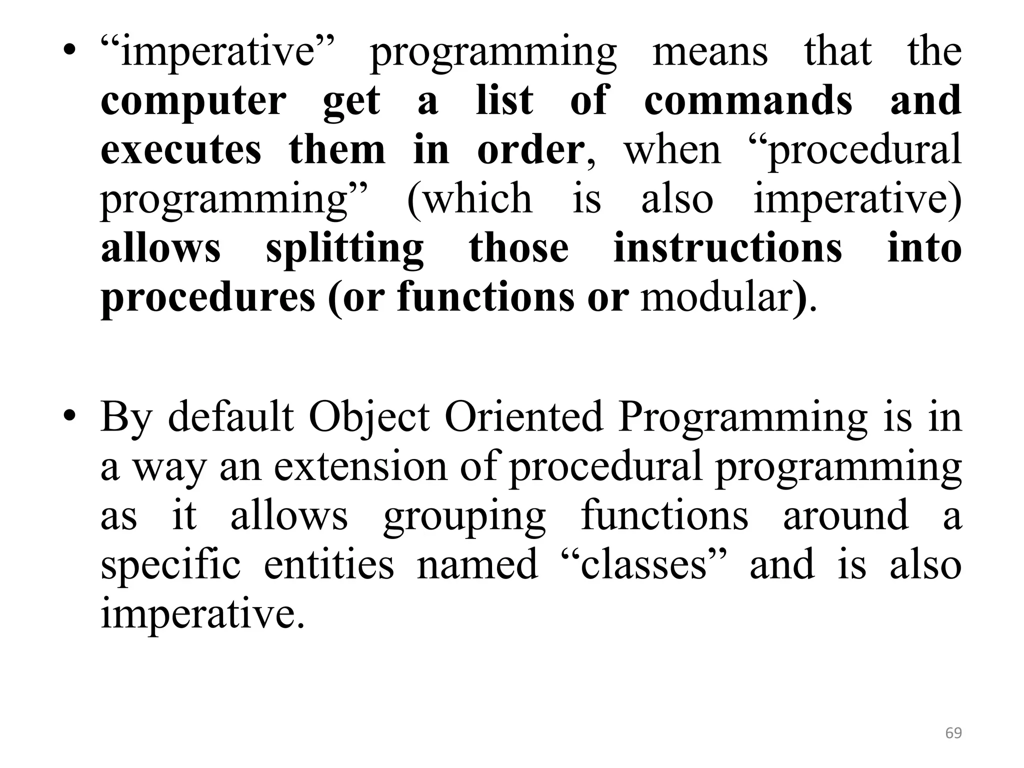 • “imperative” programming means that the
computer get a list of commands and
executes them in order, when “procedural
programming” (which is also imperative)
allows splitting those instructions into
procedures (or functions or modular).
• By default Object Oriented Programming is in
a way an extension of procedural programming
as it allows grouping functions around a
specific entities named “classes” and is also
imperative.
69
 