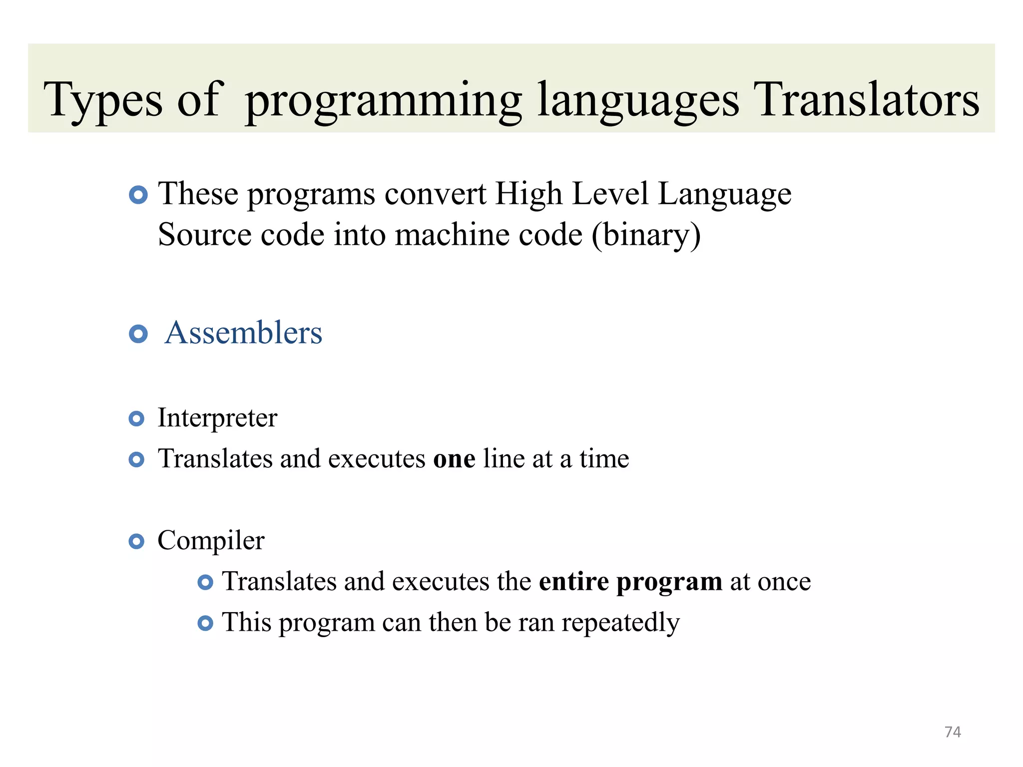 Types of programming languages Translators
 These programs convert High Level Language
Source code into machine code (binary)
 Assemblers
 Interpreter
 Translates and executes one line at a time
 Compiler
 Translates and executes the entire program at once
 This program can then be ran repeatedly
74
 