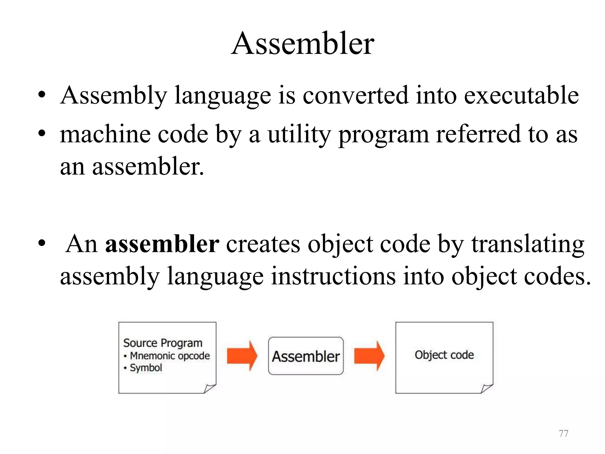 Assembler
• Assembly language is converted into executable
• machine code by a utility program referred to as
an assembler.
• An assembler creates object code by translating
assembly language instructions into object codes.
77
 