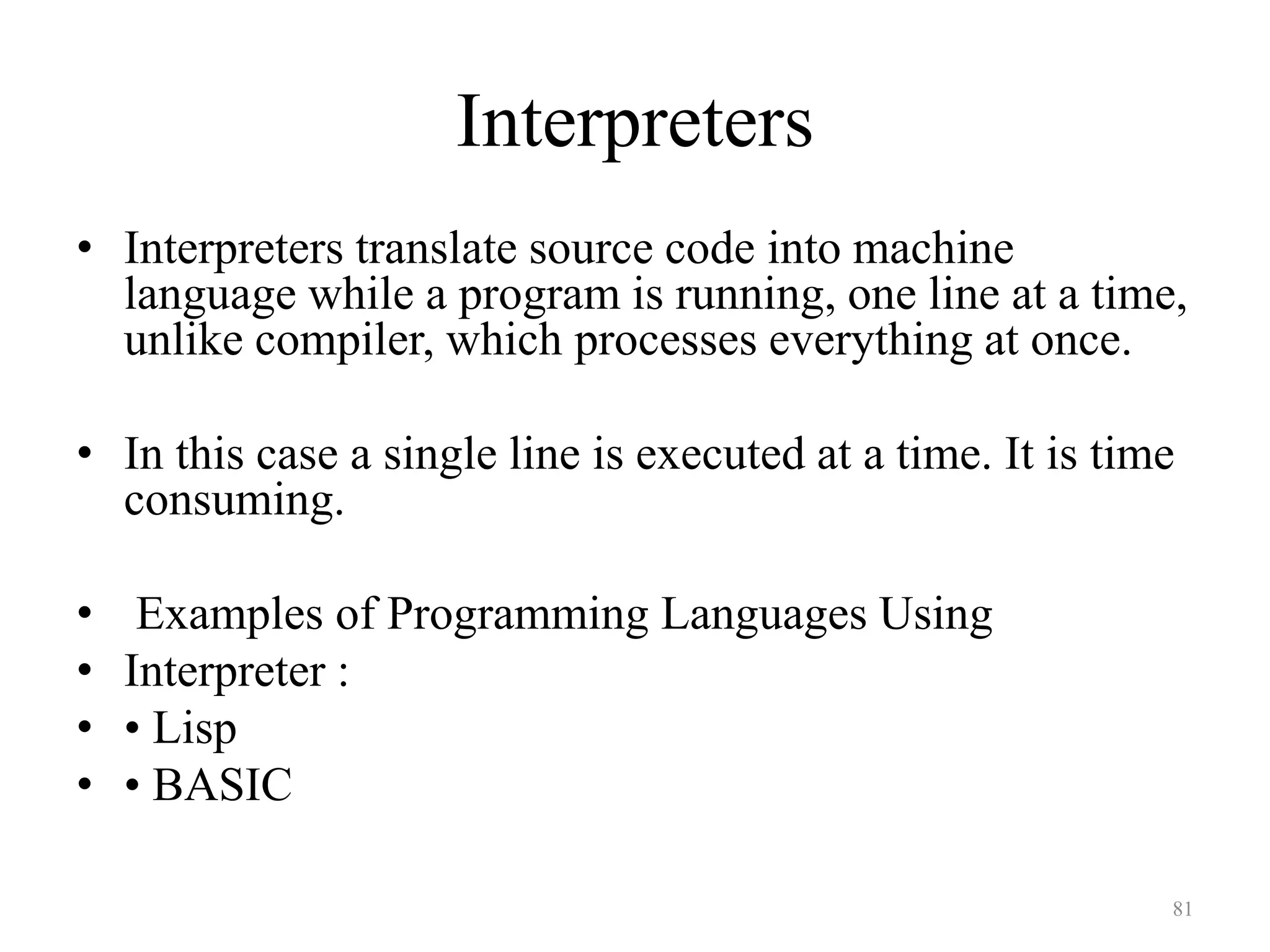 Interpreters
• Interpreters translate source code into machine
language while a program is running, one line at a time,
unlike compiler, which processes everything at once.
• In this case a single line is executed at a time. It is time
consuming.
• Examples of Programming Languages Using
• Interpreter :
• • Lisp
• • BASIC
81
 