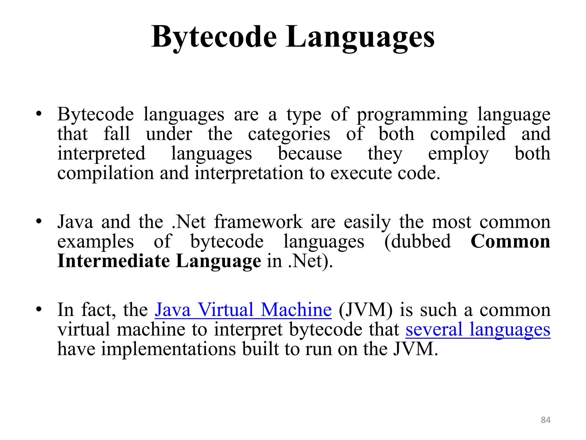 Bytecode Languages
• Bytecode languages are a type of programming language
that fall under the categories of both compiled and
interpreted languages because they employ both
compilation and interpretation to execute code.
• Java and the .Net framework are easily the most common
examples of bytecode languages (dubbed Common
Intermediate Language in .Net).
• In fact, the Java Virtual Machine (JVM) is such a common
virtual machine to interpret bytecode that several languages
have implementations built to run on the JVM.
84
 