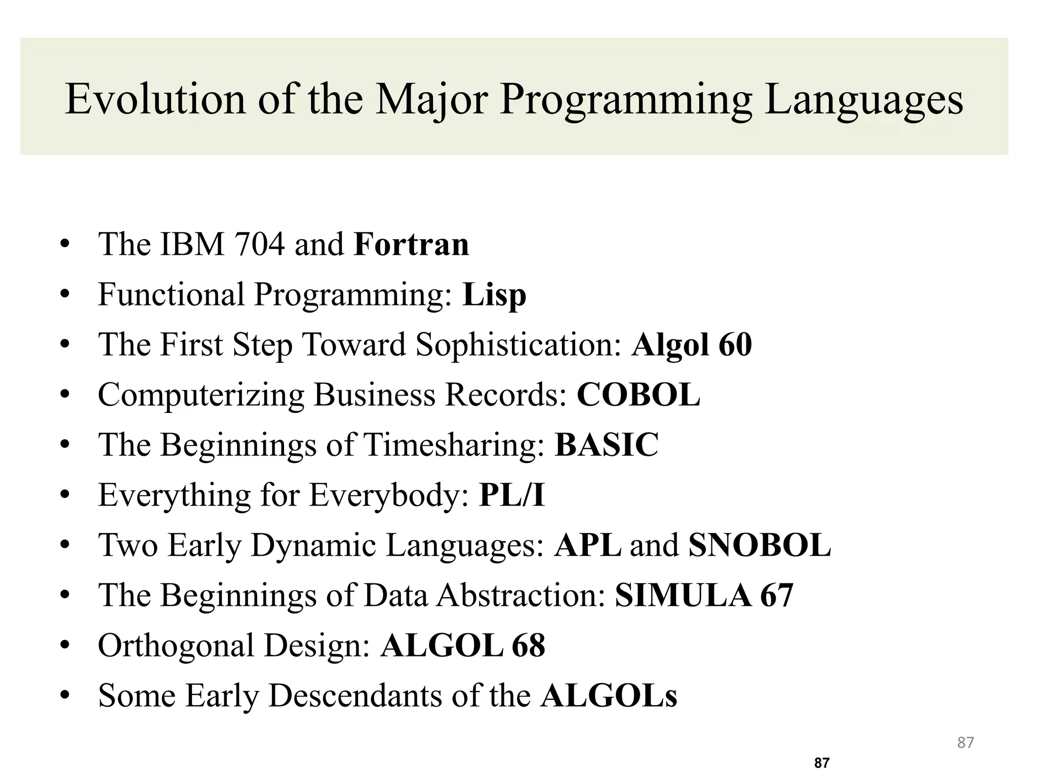 Evolution of the Major Programming Languages
• The IBM 704 and Fortran
• Functional Programming: Lisp
• The First Step Toward Sophistication: Algol 60
• Computerizing Business Records: COBOL
• The Beginnings of Timesharing: BASIC
• Everything for Everybody: PL/I
• Two Early Dynamic Languages: APL and SNOBOL
• The Beginnings of Data Abstraction: SIMULA 67
• Orthogonal Design: ALGOL 68
• Some Early Descendants of the ALGOLs
87
87
 