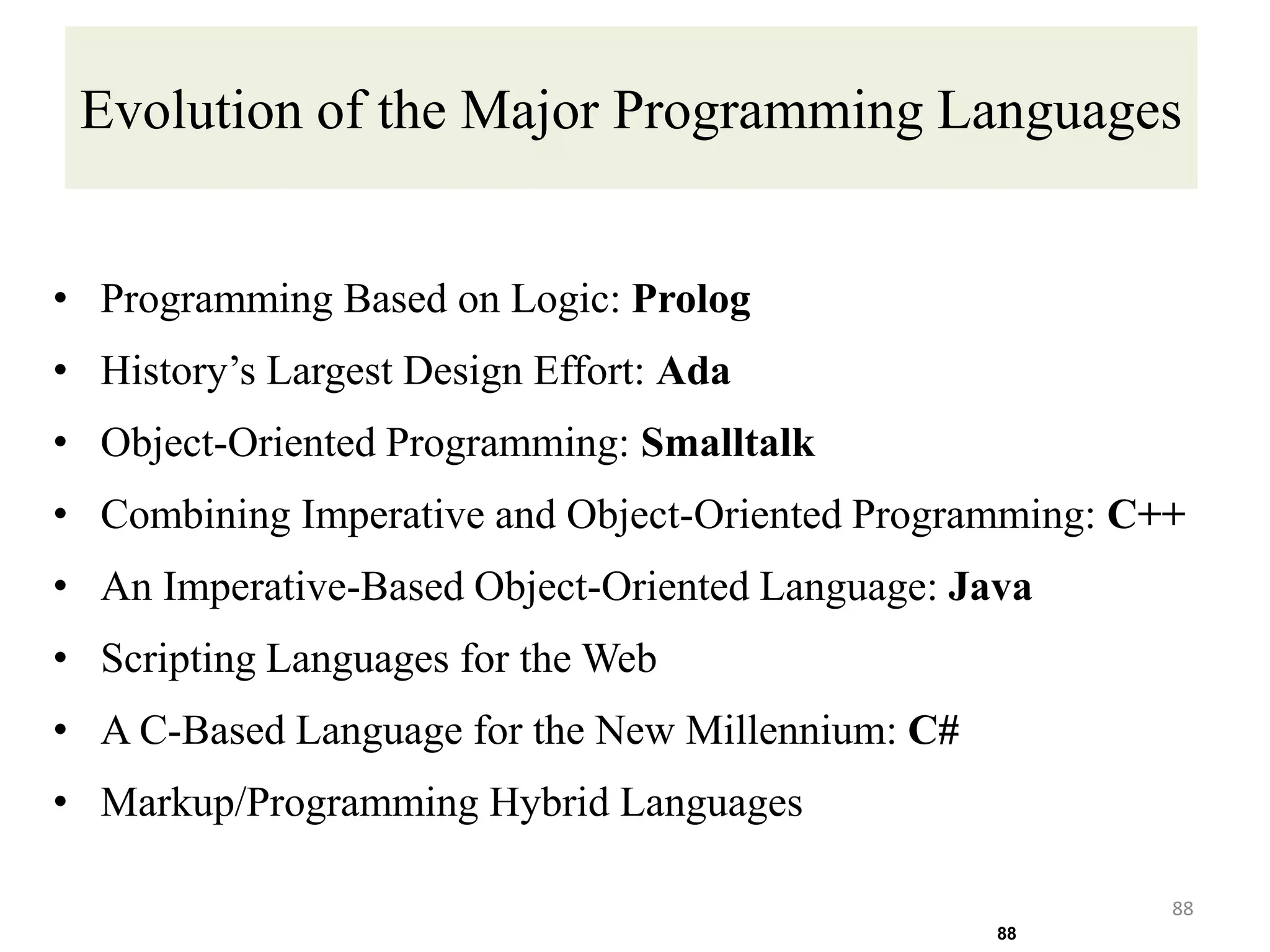 Evolution of the Major Programming Languages
• Programming Based on Logic: Prolog
• History’s Largest Design Effort: Ada
• Object-Oriented Programming: Smalltalk
• Combining Imperative and Object-Oriented Programming: C++
• An Imperative-Based Object-Oriented Language: Java
• Scripting Languages for the Web
• A C-Based Language for the New Millennium: C#
• Markup/Programming Hybrid Languages
88
88
 