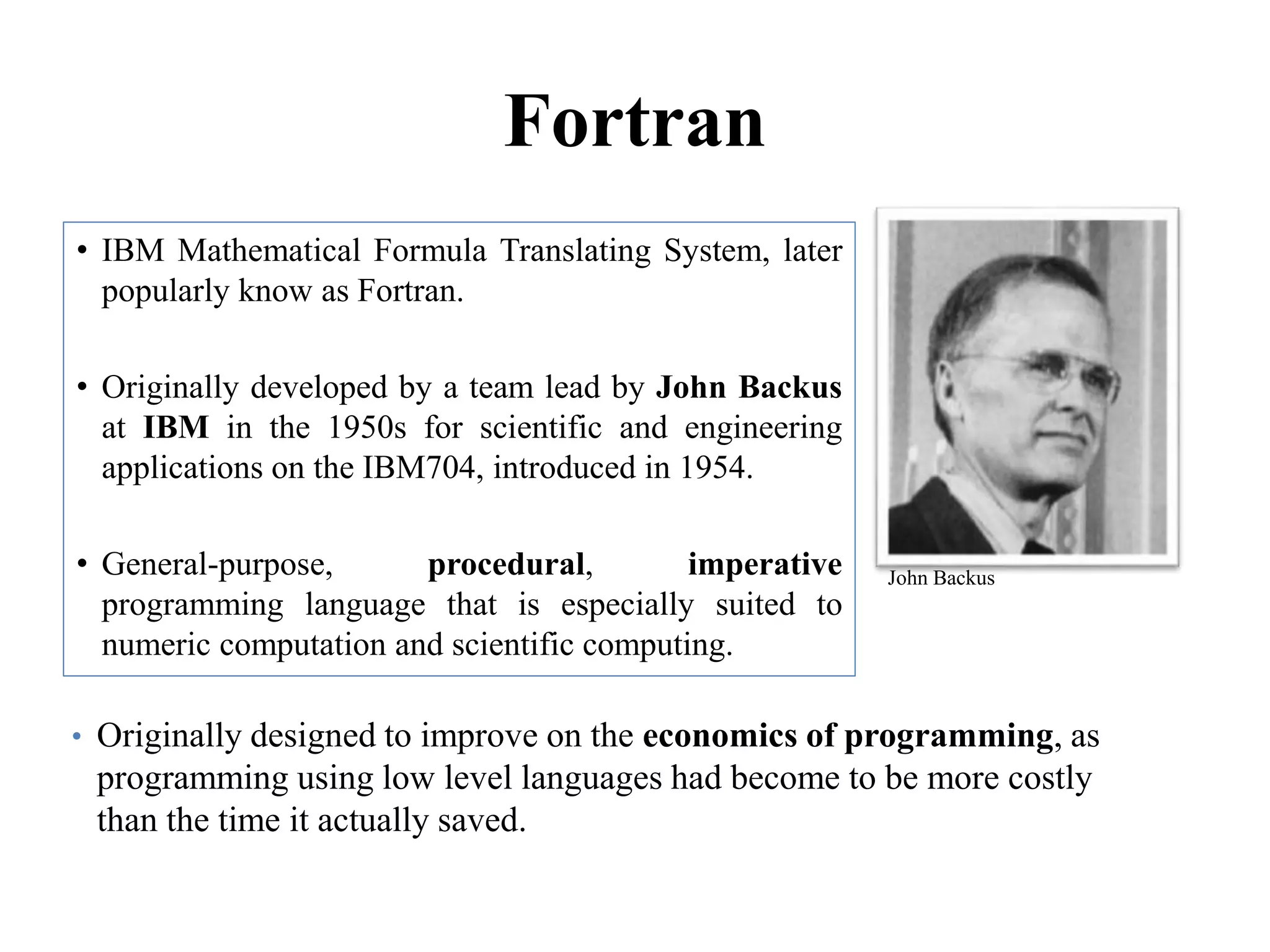 Fortran
• IBM Mathematical Formula Translating System, later
popularly know as Fortran.
• Originally developed by a team lead by John Backus
at IBM in the 1950s for scientific and engineering
applications on the IBM704, introduced in 1954.
• General-purpose, procedural, imperative
programming language that is especially suited to
numeric computation and scientific computing.
90
John Backus
• Originally designed to improve on the economics of programming, as
programming using low level languages had become to be more costly
than the time it actually saved.
 