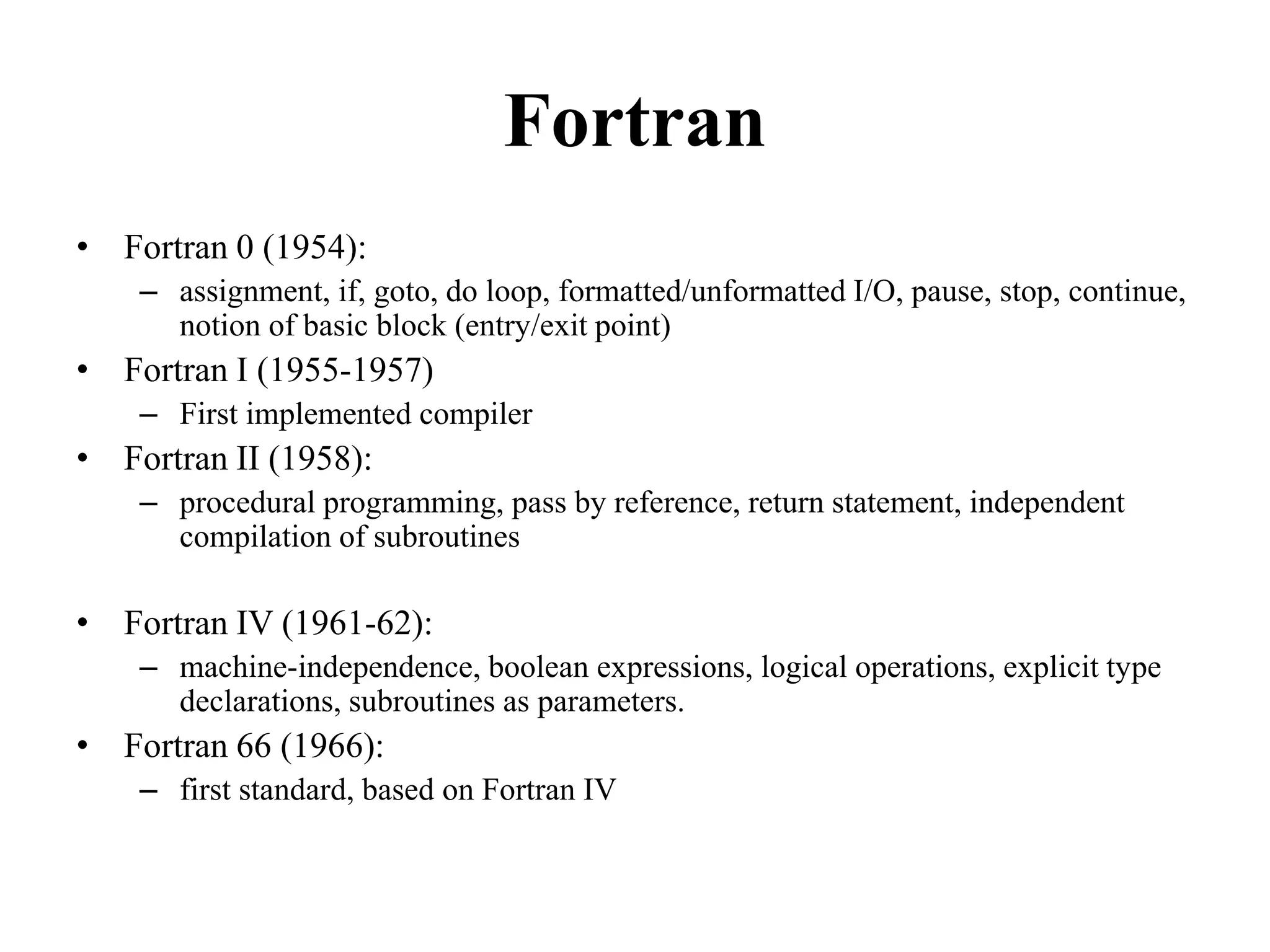 Fortran
• Fortran 0 (1954):
– assignment, if, goto, do loop, formatted/unformatted I/O, pause, stop, continue,
notion of basic block (entry/exit point)
• Fortran I (1955-1957)
– First implemented compiler
• Fortran II (1958):
– procedural programming, pass by reference, return statement, independent
compilation of subroutines
• Fortran IV (1961-62):
– machine-independence, boolean expressions, logical operations, explicit type
declarations, subroutines as parameters.
• Fortran 66 (1966):
– first standard, based on Fortran IV
91
 