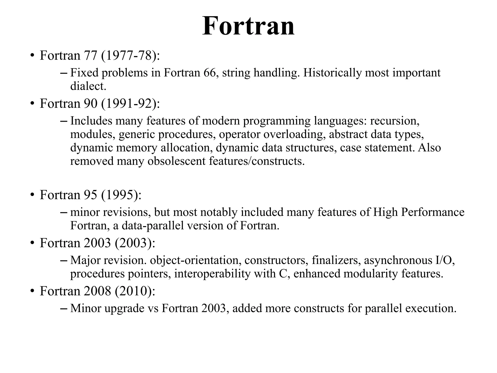 Fortran
• Fortran 77 (1977-78):
– Fixed problems in Fortran 66, string handling. Historically most important
dialect.
• Fortran 90 (1991-92):
– Includes many features of modern programming languages: recursion,
modules, generic procedures, operator overloading, abstract data types,
dynamic memory allocation, dynamic data structures, case statement. Also
removed many obsolescent features/constructs.
• Fortran 95 (1995):
– minor revisions, but most notably included many features of High Performance
Fortran, a data-parallel version of Fortran.
• Fortran 2003 (2003):
– Major revision. object-orientation, constructors, finalizers, asynchronous I/O,
procedures pointers, interoperability with C, enhanced modularity features.
• Fortran 2008 (2010):
– Minor upgrade vs Fortran 2003, added more constructs for parallel execution.
92
 