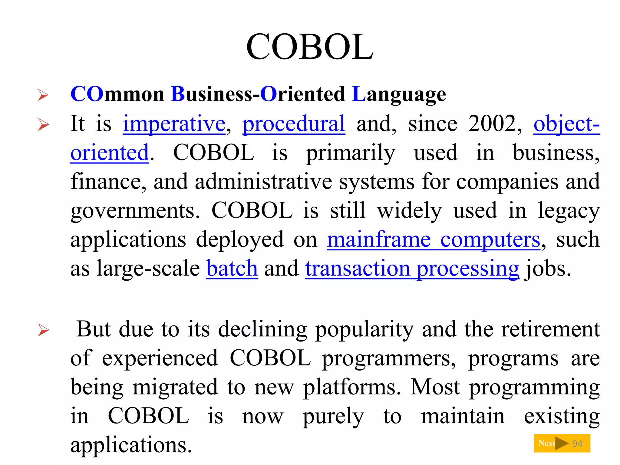 COBOL
Next
 COmmon Business-Oriented Language
 It is imperative, procedural and, since 2002, object-
oriented. COBOL is primarily used in business,
finance, and administrative systems for companies and
governments. COBOL is still widely used in legacy
applications deployed on mainframe computers, such
as large-scale batch and transaction processing jobs.
 But due to its declining popularity and the retirement
of experienced COBOL programmers, programs are
being migrated to new platforms. Most programming
in COBOL is now purely to maintain existing
applications. 94
 