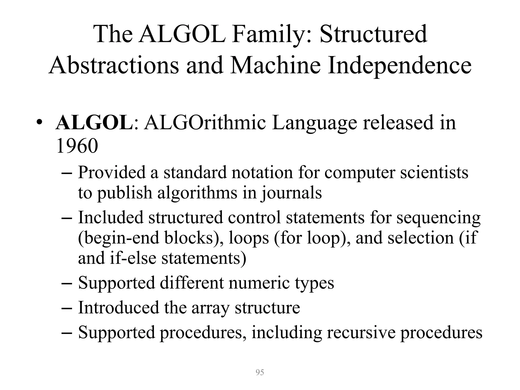 The ALGOL Family: Structured
Abstractions and Machine Independence
• ALGOL: ALGOrithmic Language released in
1960
– Provided a standard notation for computer scientists
to publish algorithms in journals
– Included structured control statements for sequencing
(begin-end blocks), loops (for loop), and selection (if
and if-else statements)
– Supported different numeric types
– Introduced the array structure
– Supported procedures, including recursive procedures
95
 