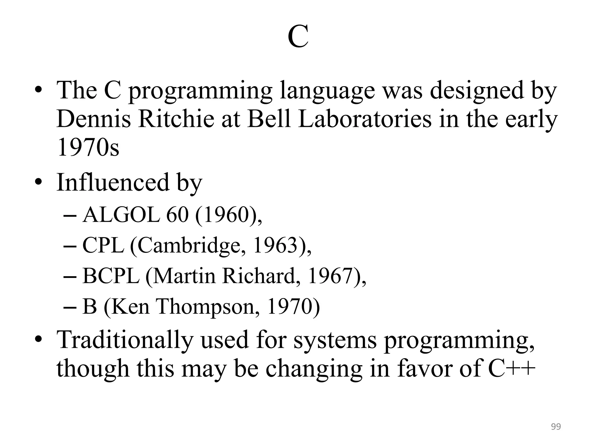 C
• The C programming language was designed by
Dennis Ritchie at Bell Laboratories in the early
1970s
• Influenced by
– ALGOL 60 (1960),
– CPL (Cambridge, 1963),
– BCPL (Martin Richard, 1967),
– B (Ken Thompson, 1970)
• Traditionally used for systems programming,
though this may be changing in favor of C++
99
 