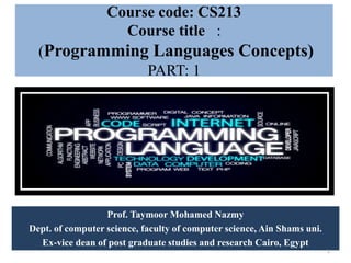 Course code: CS213
Course title :
(Programming Languages Concepts)
PART: 1
Prof. Taymoor Mohamed Nazmy
Dept. of computer science, faculty of computer science, Ain Shams uni.
Ex-vice dean of post graduate studies and research Cairo, Egypt
1
 