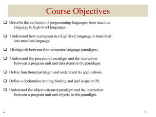 Course Objectives
 Describe the evolution of programming languages from machine
language to high-level languages.
 Understand how a program in a high-level language is translated
into machine language.
 Distinguish between four computer language paradigms.
 Understand the procedural paradigm and the interaction
between a program unit and data items in the paradigm.
 Define functional paradigm and understand its applications.
 Define a declaration naming binding and and scope on PL
 Understand the object-oriented paradigm and the interaction
between a program unit and objects in this paradigm.
• 10
 