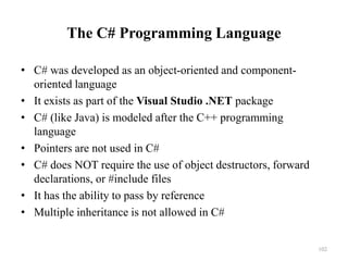 102
The C# Programming Language
• C# was developed as an object-oriented and component-
oriented language
• It exists as part of the Visual Studio .NET package
• C# (like Java) is modeled after the C++ programming
language
• Pointers are not used in C#
• C# does NOT require the use of object destructors, forward
declarations, or #include files
• It has the ability to pass by reference
• Multiple inheritance is not allowed in C#
 