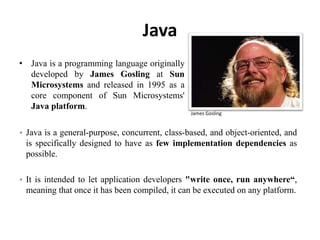 Java
• Java is a programming language originally
developed by James Gosling at Sun
Microsystems and released in 1995 as a
core component of Sun Microsystems'
Java platform.
104
James Gosling
• Java is a general-purpose, concurrent, class-based, and object-oriented, and
is specifically designed to have as few implementation dependencies as
possible.
• It is intended to let application developers "write once, run anywhere“,
meaning that once it has been compiled, it can be executed on any platform.
 