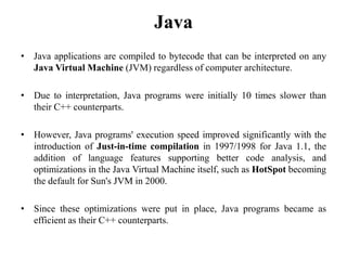 Java
• Java applications are compiled to bytecode that can be interpreted on any
Java Virtual Machine (JVM) regardless of computer architecture.
• Due to interpretation, Java programs were initially 10 times slower than
their C++ counterparts.
• However, Java programs' execution speed improved significantly with the
introduction of Just-in-time compilation in 1997/1998 for Java 1.1, the
addition of language features supporting better code analysis, and
optimizations in the Java Virtual Machine itself, such as HotSpot becoming
the default for Sun's JVM in 2000.
• Since these optimizations were put in place, Java programs became as
efficient as their C++ counterparts.
106
 