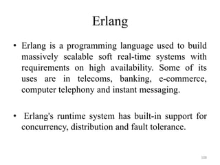 Erlang
• Erlang is a programming language used to build
massively scalable soft real-time systems with
requirements on high availability. Some of its
uses are in telecoms, banking, e-commerce,
computer telephony and instant messaging.
• Erlang's runtime system has built-in support for
concurrency, distribution and fault tolerance.
108
 