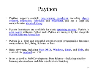 Paython
• Paython supports multiple programming paradigms, including object-
oriented, imperative, functional and procedural, and has a large and
comprehensive standard library.
• Python interpreters are available for many operating systems. Python, is
open source software. Python and CPython are managed by the non-profit
Python Software Foundation.
• Python is a clear and powerful object-oriented programming language,
comparable to Perl, Ruby, Scheme, or Java.
• Runs anywhere, including Mac OS X, Windows, Linux, and Unix, also
available for Android and iOS.
• It can be used in: Web Development- Data Science — including machine
learning, data analysis, and data visualization- Scripting
109
 