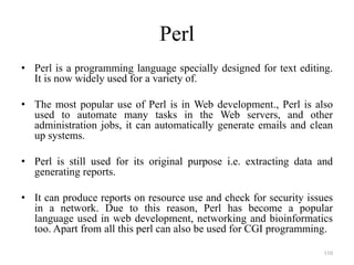 Perl
• Perl is a programming language specially designed for text editing.
It is now widely used for a variety of.
• The most popular use of Perl is in Web development., Perl is also
used to automate many tasks in the Web servers, and other
administration jobs, it can automatically generate emails and clean
up systems.
• Perl is still used for its original purpose i.e. extracting data and
generating reports.
• It can produce reports on resource use and check for security issues
in a network. Due to this reason, Perl has become a popular
language used in web development, networking and bioinformatics
too. Apart from all this perl can also be used for CGI programming.
110
 