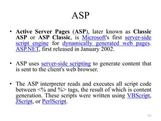 ASP
• Active Server Pages (ASP), later known as Classic
ASP or ASP Classic, is Microsoft's first server-side
script engine for dynamically generated web pages.
ASP.NET, first released in January 2002.
• ASP uses server-side scripting to generate content that
is sent to the client's web browser.
• The ASP interpreter reads and executes all script code
between <% and %> tags, the result of which is content
generation. These scripts were written using VBScript,
JScript, or PerlScript.
112
 