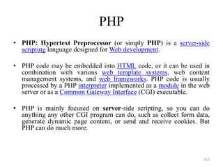 PHP
• PHP: Hypertext Preprocessor (or simply PHP) is a server-side
scripting language designed for Web development.
• PHP code may be embedded into HTML code, or it can be used in
combination with various web template systems, web content
management systems, and web frameworks. PHP code is usually
processed by a PHP interpreter implemented as a module in the web
server or as a Common Gateway Interface (CGI) executable.
• PHP is mainly focused on server-side scripting, so you can do
anything any other CGI program can do, such as collect form data,
generate dynamic page content, or send and receive cookies. But
PHP can do much more.
113
 