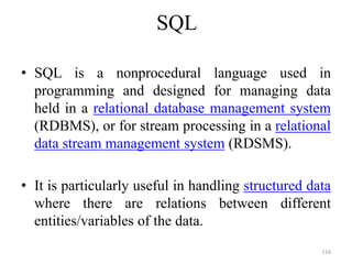 SQL
• SQL is a nonprocedural language used in
programming and designed for managing data
held in a relational database management system
(RDBMS), or for stream processing in a relational
data stream management system (RDSMS).
• It is particularly useful in handling structured data
where there are relations between different
entities/variables of the data.
116
 