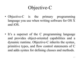 Objective-C
• Objective-C is the primary programming
language you use when writing software for OS X
and iOS.
• It’s a superset of the C programming language
and provides object-oriented capabilities and a
dynamic runtime. Objective-C inherits the syntax,
primitive types, and flow control statements of C
and adds syntax for defining classes and methods.
117
 