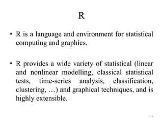R
• R is a language and environment for statistical
computing and graphics.
• R provides a wide variety of statistical (linear
and nonlinear modelling, classical statistical
tests, time-series analysis, classification,
clustering, …) and graphical techniques, and is
highly extensible.
119
 