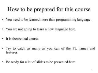 How to be prepared for this course
• You need to be learned more than programming language.
• You are not going to learn a new language here.
• It is theoretical course.
• Try to catch as many as you can of the PL names and
features.
• Be ready for a lot of slides to be presented here.
12
 