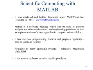Scientific Computing with
MATLAB
– It was marketed and further developed under MathWorks Inc.
(founded in 1984) – www.mathworks.com
– Matlab is a software package which can be used to perform
analysis and solve mathematical and engineering problems, as well
as implementation of many algorithm in computer science fields.
– It has excellent programming features and graphics capability –
easy to learn and flexible.
– Available in many operating systems – Windows, Macintosh,
Unix, DOS
– It has several tooboxes to solve specific problems.
120
 