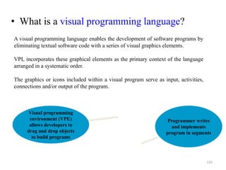 • What is a visual programming language?
Programmer writes
and implements
program in segments
Visual programming
environment (VPE)
allows developers to
drag and drop objects
to build programs
125
A visual programming language enables the development of software programs by
eliminating textual software code with a series of visual graphics elements.
VPL incorporates these graphical elements as the primary context of the language
arranged in a systematic order.
The graphics or icons included within a visual program serve as input, activities,
connections and/or output of the program.
 