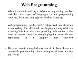 Web Programming
• When it comes to making a website or app coding involves
basically three types of languages i.e the programming
language, Scripting Language and Markup Language.
• Web programming can be briefly categorized into client and
server coding. The client side needs programming related to
accessing data from users and providing information. It also
needs to ensure there are enough plug ins to enrich user
experience in a graphic user interface.
• There are certain tools/platforms that aid in both client- and
server-side programming. Some examples of these are Opa
and Tersus.
128
 