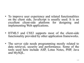 • To improve user experience and related functionalities
on the client side, JavaScript is usually used. It is an
excellent client-side platform for designing and
implementing Web applications.
• HTML5 and CSS3 supports most of the client-side
functionality provided by other application frameworks.
• The server side needs programming mostly related to
data retrieval, security and performance. Some of the
tools used here include ASP, Lotus Notes, PHP, Java
and MySQL.
129
 