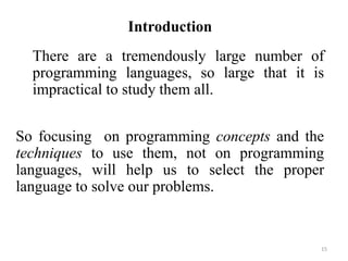 Introduction
There are a tremendously large number of
programming languages, so large that it is
impractical to study them all.
So focusing on programming concepts and the
techniques to use them, not on programming
languages, will help us to select the proper
language to solve our problems.
15
 