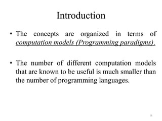 Introduction
• The concepts are organized in terms of
computation models (Programming paradigms).
• The number of different computation models
that are known to be useful is much smaller than
the number of programming languages.
16
 