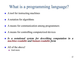 What is a programming language?
 A tool for instructing machines
 A notation for algorithms
 A means for communication among programmers
 A means for controlling computerized devices
 Is a notational system for describing computation in a
machine-readable and human-readable form
 All of the above!
 And more
17
17
 