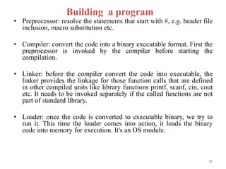 • Preprocessor: resolve the statements that start with #, e.g. header file
inclusion, macro substitution etc.
• Compiler: convert the code into a binary executable format. First the
preprocessor is invoked by the compiler before starting the
compilation.
• Linker: before the compiler convert the code into executable, the
linker provides the linkage for those function calls that are defined
in other compiled units like library functions printf, scanf, cin, cout
etc. It needs to be invoked separately if the called functions are not
part of standard library.
• Loader: once the code is converted to executable binary, we try to
run it. This time the loader comes into action, it loads the binary
code into memory for execution. It's an OS module.
Building a program
18
 