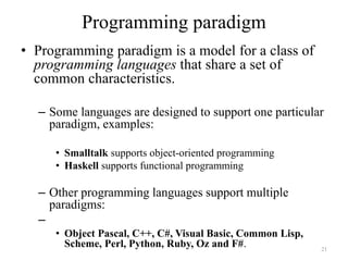 Programming paradigm
• Programming paradigm is a model for a class of
programming languages that share a set of
common characteristics.
– Some languages are designed to support one particular
paradigm, examples:
• Smalltalk supports object-oriented programming
• Haskell supports functional programming
– Other programming languages support multiple
paradigms:
–
• Object Pascal, C++, C#, Visual Basic, Common Lisp,
Scheme, Perl, Python, Ruby, Oz and F#. 21
 