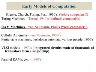 Early Models of Computation
Kleene, Church, Turing, Post, 1930’s (before computers!!)
Turing Machines – Turing, 1940’s (defined: computable)
RAM Machines – von Neumann, 1940’s (“real computer”)
Cellular Automata – von Neumann, 1950’s
Finite-state machines, pushdown automata, various people, 1950’s
VLSI models – 1970s ( integrated circuits made of thousands of
transistors form a single chip)
Parallel RAMs, etc. – 1980’s
22
 