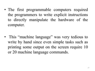 • The first programmable computers required
the programmers to write explicit instructions
to directly manipulate the hardware of the
computer.
• This “machine language” was very tedious to
write by hand since even simple tasks such as
printing some output on the screen require 10
or 20 machine language commands.
27
 