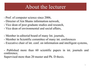 About the lecturer
- Prof. of computer science since 2006,
- Director of Ain Shams information network,
- Vice dean of post graduate studies and research,
- Vice dean of environmental and social affairs,
- Member in editorial board of many Int. journals,
- Member in Scientific committee of many int. conferences
- Executive chair of int. conf. on information and intelligent systems,
- Published more than 60 scientific papers in int. journals and
conference,
Supervised more than 20 master and Ph. D thesis.
3
 