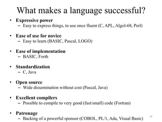 What makes a language successful?
• Expressive power
– Easy to express things, to use once fluent (C, APL, Algol-68, Perl)
• Ease of use for novice
– Easy to learn (BASIC, Pascal, LOGO)
• Ease of implementation
– BASIC, Forth
• Standardization
– C, Java
• Open source
– Wide dissemination without cost (Pascal, Java)
• Excellent compilers
– Possible to compile to very good (fast/small) code (Fortran)
• Patronage
– Backing of a powerful sponsor (COBOL, PL/1, Ada, Visual Basic)
34
 
