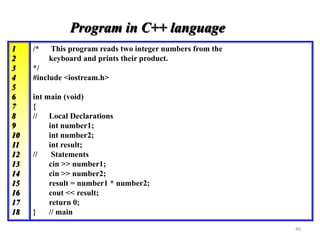 /* This program reads two integer numbers from the
keyboard and prints their product.
*/
#include <iostream.h>
int main (void)
{
// Local Declarations
int number1;
int number2;
int result;
// Statements
cin >> number1;
cin >> number2;
result = number1 * number2;
cout << result;
return 0;
} // main
Program in C++ language
1
2
3
4
5
6
7
8
9
10
11
12
13
14
15
16
17
18
40
 