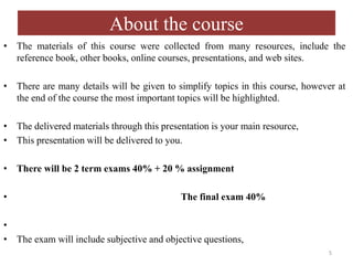 About the course
• The materials of this course were collected from many resources, include the
reference book, other books, online courses, presentations, and web sites.
• There are many details will be given to simplify topics in this course, however at
the end of the course the most important topics will be highlighted.
• The delivered materials through this presentation is your main resource,
• This presentation will be delivered to you.
• There will be 2 term exams 40% + 20 % assignment
• The final exam 40%
•
• The exam will include subjective and objective questions,
5
 